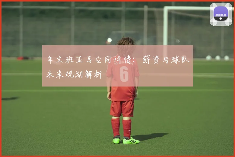 年文班亚马合同详情：薪资与球队未来规划解析