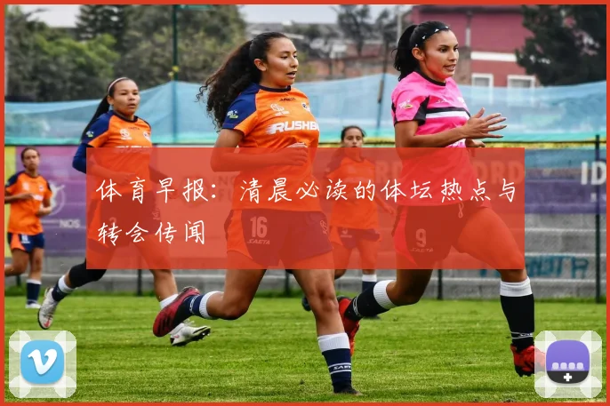 体育早报：清晨必读的体坛热点与转会传闻