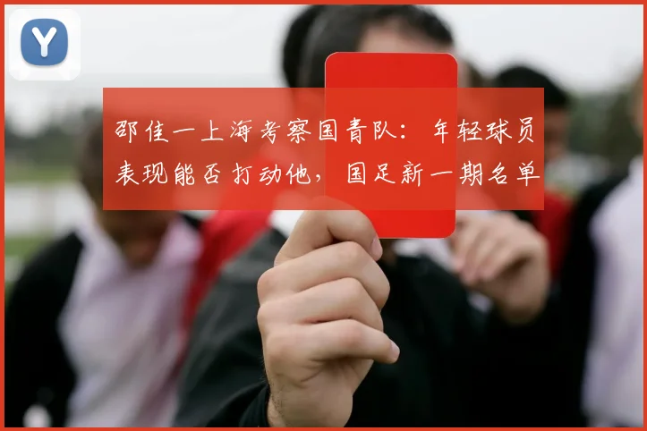 邵佳一上海考察国青队:年轻球员表现能否打动他,国足新一期名单或有变数?