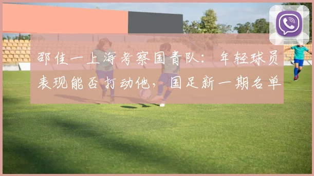 邵佳一上海考察国青队:年轻球员表现能否打动他,国足新一期名单或有变数?